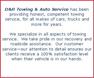 Text Box: D&R Towing & Auto Service has been providing honest, competent towing service, for all makes of cars, trucks and more for years.   We specialize in all aspects of towing service.  We take pride in our recovery and roadside assistance.  Our customer serviceour attention to detail ensures our clients receive a 100% satisfaction level when their vehicle is in our hands. 